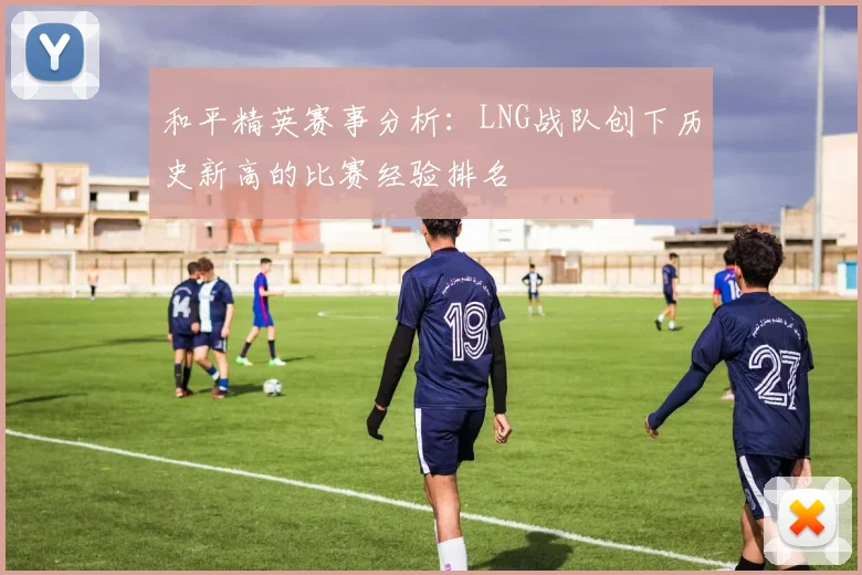 和平精英赛事分析：LNG战队创下历史新高的比赛经验排名