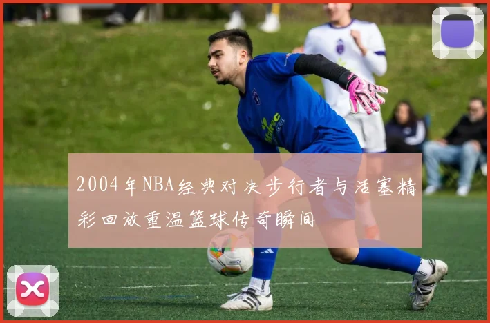 2004年NBA经典对决步行者与活塞精彩回放重温篮球传奇瞬间