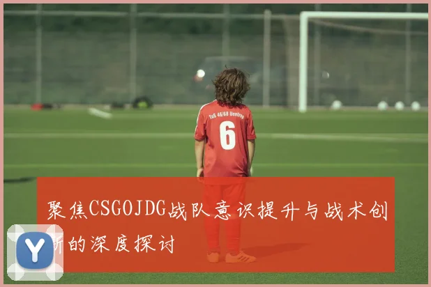 聚焦CSGOJDG战队意识提升与战术创新的深度探讨