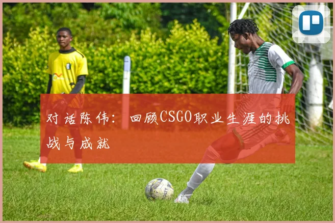 对话陈伟：回顾CSGO职业生涯的挑战与成就