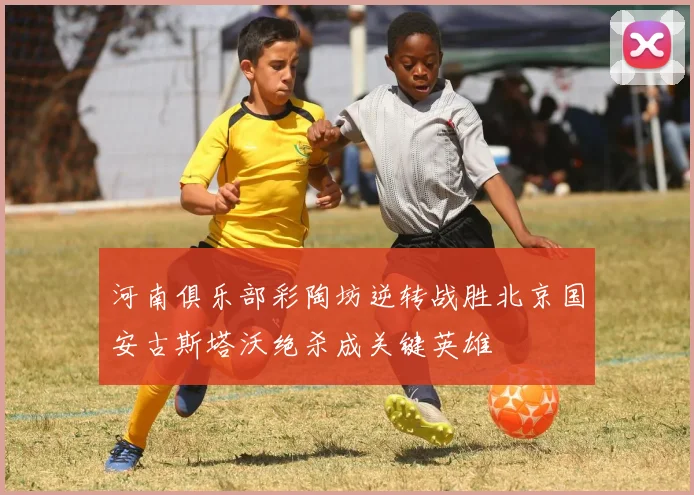 河南俱乐部彩陶坊逆转战胜北京国安古斯塔沃绝杀成关键英雄
