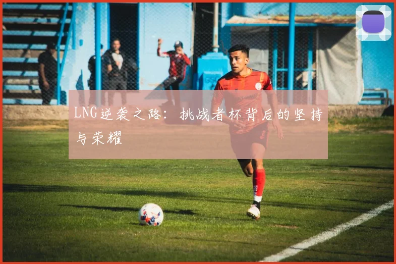 LNG逆袭之路：挑战者杯背后的坚持与荣耀