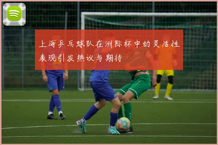 上海乒乓球队在洲际杯中的灵活性表现引发热议与期待