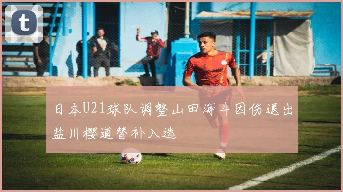 日本U21球队调整山田海斗因伤退出盐川樱道替补入选
