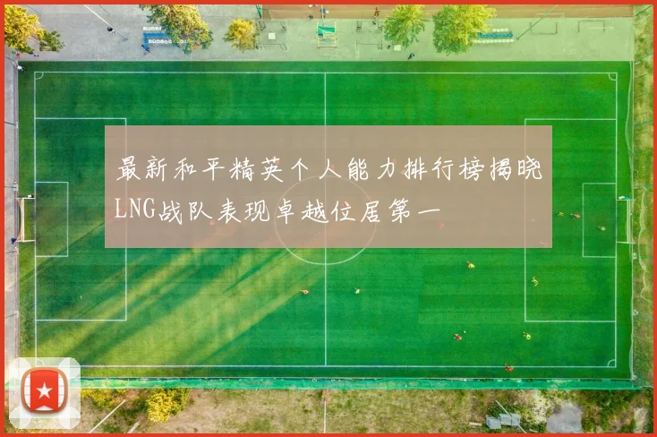 最新和平精英个人能力排行榜揭晓LNG战队表现卓越位居第一